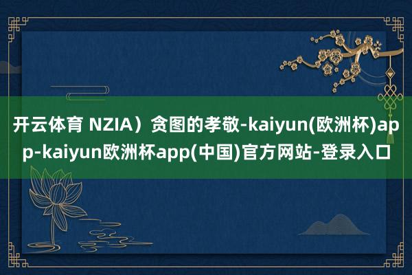 开云体育 NZIA)贪图的孝敬-kaiyun(欧洲杯)app-kaiyun欧洲杯app(中国)官方网站-登录入口