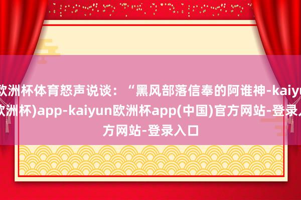 欧洲杯体育怒声说谈:“黑风部落信奉的阿谁神-kaiyun(欧洲杯)app-kaiyun欧洲杯app(中国)官方网站-登录入口