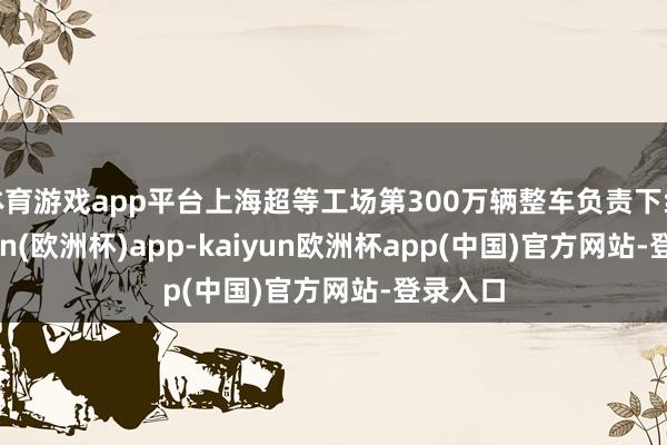 体育游戏app平台上海超等工场第300万辆整车负责下线-kaiyun(欧洲杯)app-kaiyun欧洲杯app(中国)官方网站-登录入口