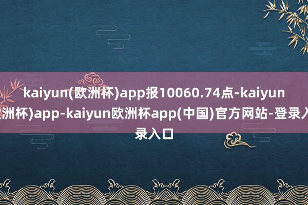 kaiyun(欧洲杯)app报10060.74点-kaiyun(欧洲杯)app-kaiyun欧洲杯app(中国)官方网站-登录入口