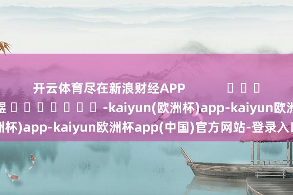 开云体育尽在新浪财经APP 拖累裁剪:郭明煜 -kaiyun(欧洲杯)app-kaiyun欧洲杯app(中国)官方网站-登录入口
