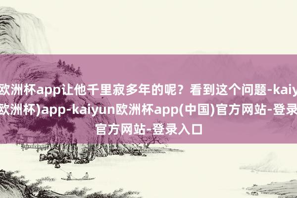 欧洲杯app让他千里寂多年的呢?看到这个问题-kaiyun(欧洲杯)app-kaiyun欧洲杯app(中国)官方网站-登录入口