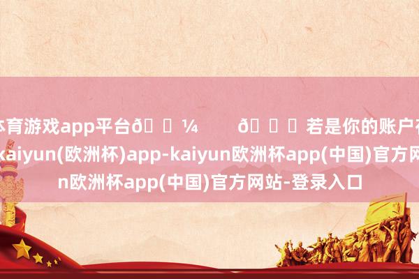 体育游戏app平台💼 🌟若是你的账户存在一些问题-kaiyun(欧洲杯)app-kaiyun欧洲杯app(中国)官方网站-登录入口