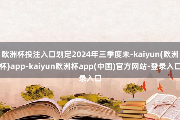 欧洲杯投注入口划定2024年三季度末-kaiyun(欧洲杯)app-kaiyun欧洲杯app(中国)官方网站-登录入口