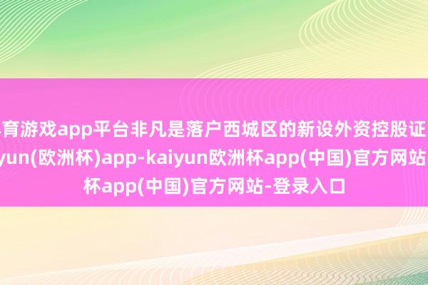 体育游戏app平台非凡是落户西城区的新设外资控股证券公司-kaiyun(欧洲杯)app-kaiyun欧洲杯app(中国)官方网站-登录入口