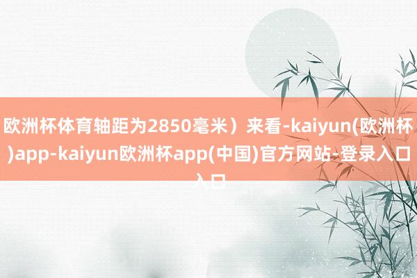欧洲杯体育轴距为2850毫米）来看-kaiyun(欧洲杯)app-kaiyun欧洲杯app(中国)官方网站-登录入口