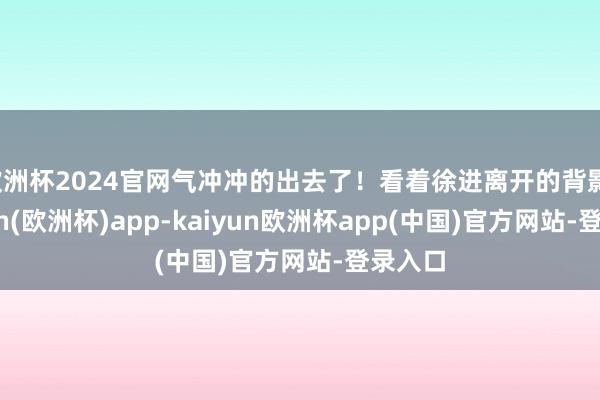 欧洲杯2024官网气冲冲的出去了!看着徐进离开的背影-kaiyun(欧洲杯)app-kaiyun欧洲杯app(中国)官方网站-登录入口