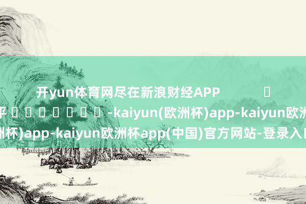 开yun体育网尽在新浪财经APP 职守裁剪:陈平 -kaiyun(欧洲杯)app-kaiyun欧洲杯app(中国)官方网站-登录入口