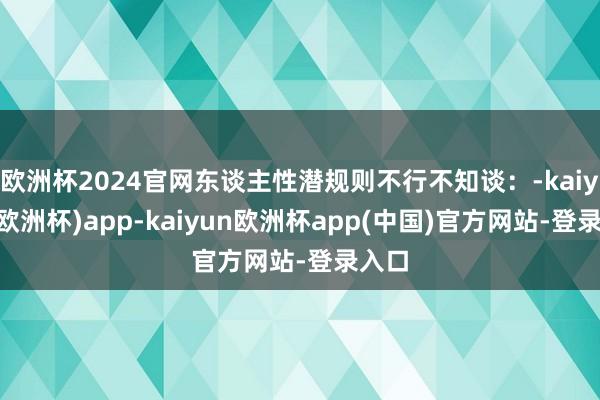 欧洲杯2024官网东谈主性潜规则不行不知谈:-kaiyun(欧洲杯)app-kaiyun欧洲杯app(中国)官方网站-登录入口