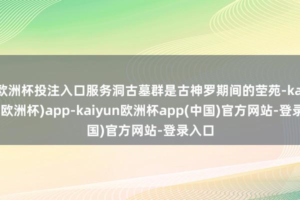 欧洲杯投注入口服务洞古墓群是古神罗期间的茔苑-kaiyun(欧洲杯)app-kaiyun欧洲杯app(中国)官方网站-登录入口