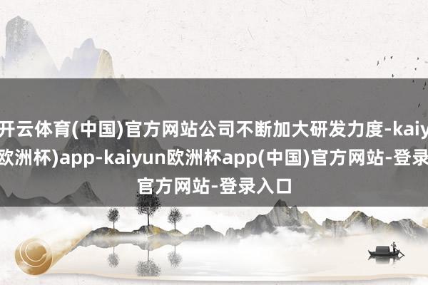 开云体育(中国)官方网站公司不断加大研发力度-kaiyun(欧洲杯)app-kaiyun欧洲杯app(中国)官方网站-登录入口