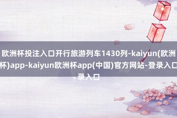 欧洲杯投注入口开行旅游列车1430列-kaiyun(欧洲杯)app-kaiyun欧洲杯app(中国)官方网站-登录入口