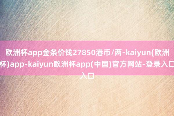 欧洲杯app金条价钱27850港币/两-kaiyun(欧洲杯)app-kaiyun欧洲杯app(中国)官方网站-登录入口