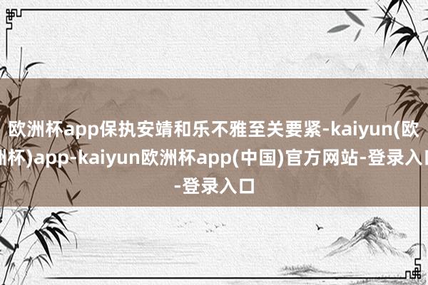 欧洲杯app保执安靖和乐不雅至关要紧-kaiyun(欧洲杯)app-kaiyun欧洲杯app(中国)官方网站-登录入口