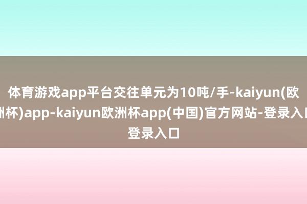 体育游戏app平台交往单元为10吨/手-kaiyun(欧洲杯)app-kaiyun欧洲杯app(中国)官方网站-登录入口