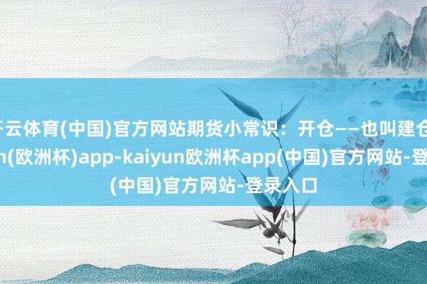 开云体育(中国)官方网站期货小常识：开仓——也叫建仓-kaiyun(欧洲杯)app-kaiyun欧洲杯app(中国)官方网站-登录入口