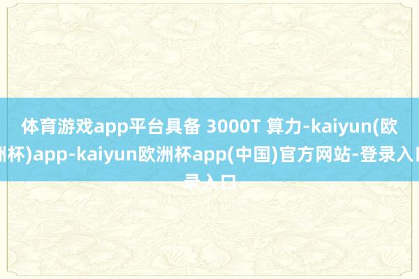 体育游戏app平台具备 3000T 算力-kaiyun(欧洲杯)app-kaiyun欧洲杯app(中国)官方网站-登录入口