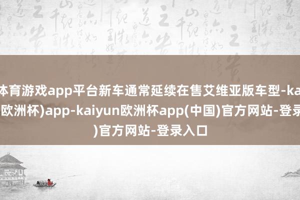 体育游戏app平台新车通常延续在售艾维亚版车型-kaiyun(欧洲杯)app-kaiyun欧洲杯app(中国)官方网站-登录入口