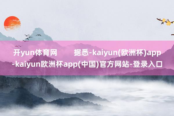 开yun体育网 据悉-kaiyun(欧洲杯)app-kaiyun欧洲杯app(中国)官方网站-登录入口