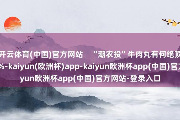 开云体育(中国)官方网站 “潮农投”牛肉丸有何绝顶?牛肉含量≥80%-kaiyun(欧洲杯)app-kaiyun欧洲杯app(中国)官方网站-登录入口