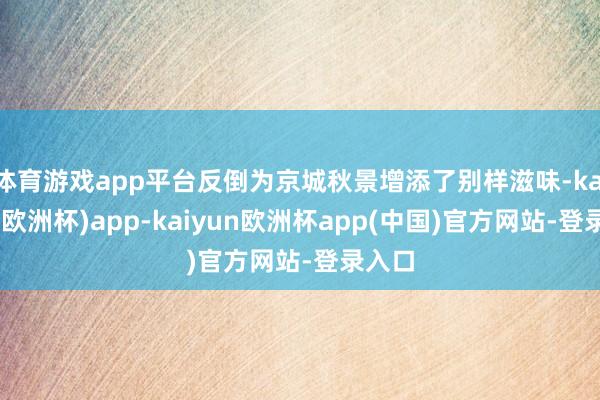 体育游戏app平台反倒为京城秋景增添了别样滋味-kaiyun(欧洲杯)app-kaiyun欧洲杯app(中国)官方网站-登录入口