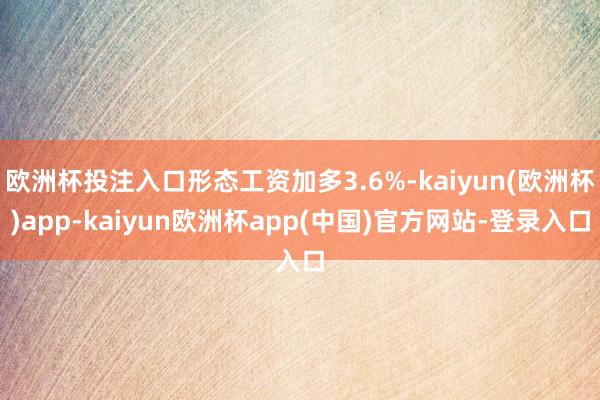 欧洲杯投注入口形态工资加多3.6%-kaiyun(欧洲杯)app-kaiyun欧洲杯app(中国)官方网站-登录入口