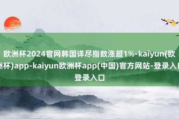 欧洲杯2024官网韩国详尽指数涨超1%-kaiyun(欧洲杯)app-kaiyun欧洲杯app(中国)官方网站-登录入口