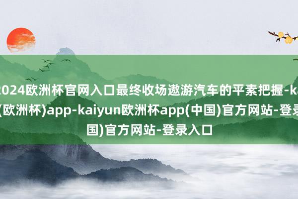 2024欧洲杯官网入口最终收场遨游汽车的平素把握-kaiyun(欧洲杯)app-kaiyun欧洲杯app(中国)官方网站-登录入口