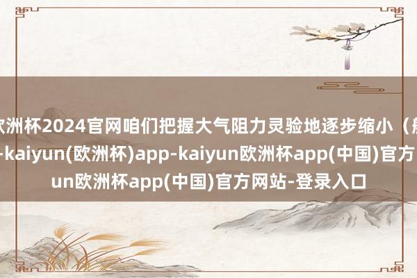 欧洲杯2024官网咱们把握大气阻力灵验地逐步缩小(航天器)远场地-kaiyun(欧洲杯)app-kaiyun欧洲杯app(中国)官方网站-登录入口