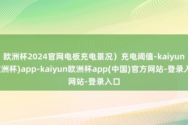 欧洲杯2024官网电板充电景况）充电阈值-kaiyun(欧洲杯)app-kaiyun欧洲杯app(中国)官方网站-登录入口