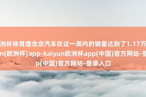 欧洲杯体育理念念汽车在这一周内的销量达到了1.17万辆-kaiyun(欧洲杯)app-kaiyun欧洲杯app(中国)官方网站-登录入口