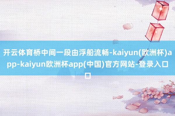 开云体育桥中间一段由浮船流畅-kaiyun(欧洲杯)app-kaiyun欧洲杯app(中国)官方网站-登录入口