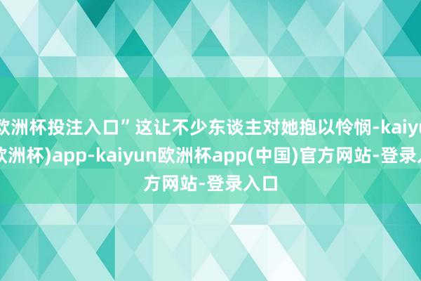 欧洲杯投注入口”这让不少东谈主对她抱以怜悯-kaiyun(欧洲杯)app-kaiyun欧洲杯app(中国)官方网站-登录入口