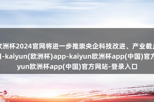 欧洲杯2024官网将进一步推崇央企科技改进、产业截止和安全撑捏作用-kaiyun(欧洲杯)app-kaiyun欧洲杯app(中国)官方网站-登录入口