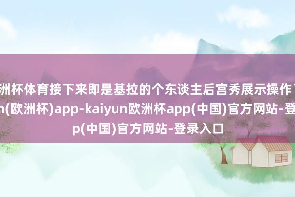 欧洲杯体育接下来即是基拉的个东谈主后宫秀展示操作了-kaiyun(欧洲杯)app-kaiyun欧洲杯app(中国)官方网站-登录入口