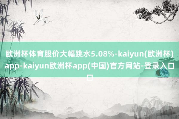 欧洲杯体育股价大幅跳水5.08%-kaiyun(欧洲杯)app-kaiyun欧洲杯app(中国)官方网站-登录入口
