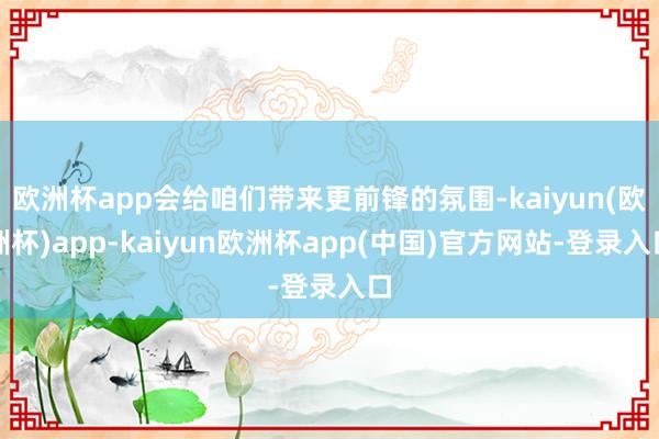 欧洲杯app会给咱们带来更前锋的氛围-kaiyun(欧洲杯)app-kaiyun欧洲杯app(中国)官方网站-登录入口