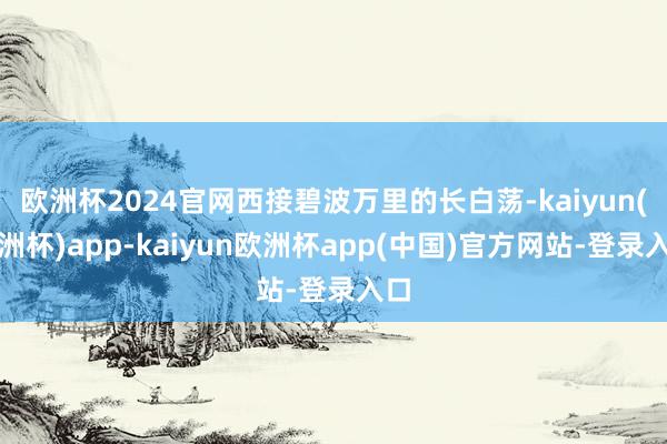 欧洲杯2024官网西接碧波万里的长白荡-kaiyun(欧洲杯)app-kaiyun欧洲杯app(中国)官方网站-登录入口