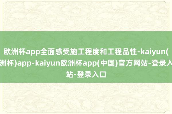 欧洲杯app全面感受施工程度和工程品性-kaiyun(欧洲杯)app-kaiyun欧洲杯app(中国)官方网站-登录入口