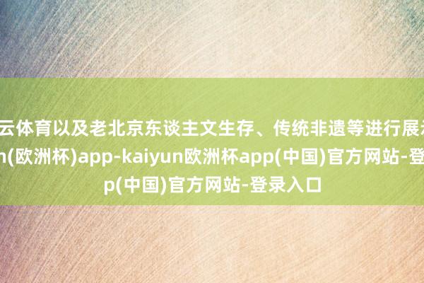 开云体育以及老北京东谈主文生存、传统非遗等进行展示-kaiyun(欧洲杯)app-kaiyun欧洲杯app(中国)官方网站-登录入口