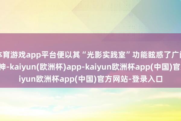 体育游戏app平台便以其“光影实践室”功能眩惑了广阔年青破钞者的眼神-kaiyun(欧洲杯)app-kaiyun欧洲杯app(中国)官方网站-登录入口