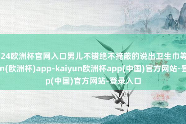 2024欧洲杯官网入口男儿不错绝不掩蔽的说出卫生巾等词-kaiyun(欧洲杯)app-kaiyun欧洲杯app(中国)官方网站-登录入口