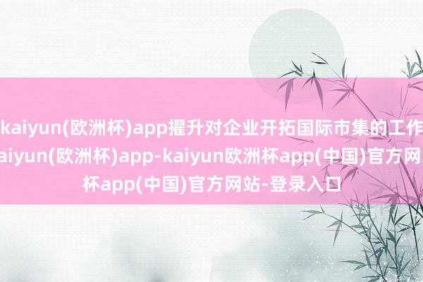 kaiyun(欧洲杯)app擢升对企业开拓国际市集的工作保障才能-kaiyun(欧洲杯)app-kaiyun欧洲杯app(中国)官方网站-登录入口