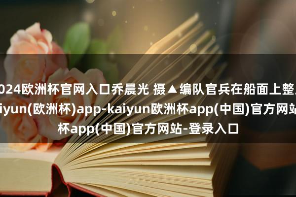2024欧洲杯官网入口乔晨光 摄▲编队官兵在船面上整王人排队-kaiyun(欧洲杯)app-kaiyun欧洲杯app(中国)官方网站-登录入口