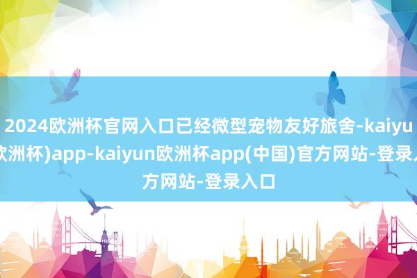 2024欧洲杯官网入口已经微型宠物友好旅舍-kaiyun(欧洲杯)app-kaiyun欧洲杯app(中国)官方网站-登录入口