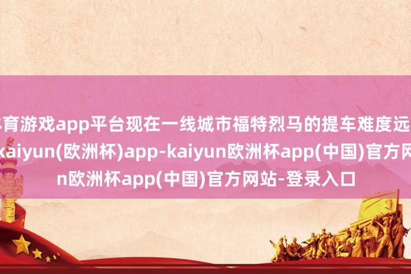 体育游戏app平台现在一线城市福特烈马的提车难度远超二三线城市-kaiyun(欧洲杯)app-kaiyun欧洲杯app(中国)官方网站-登录入口