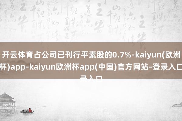 开云体育占公司已刊行平素股的0.7%-kaiyun(欧洲杯)app-kaiyun欧洲杯app(中国)官方网站-登录入口