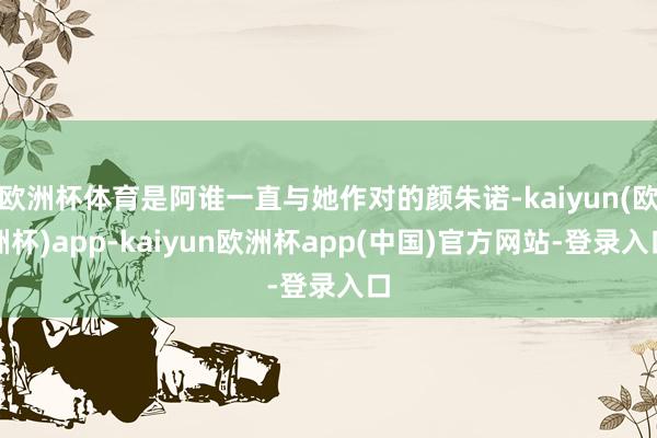 欧洲杯体育是阿谁一直与她作对的颜朱诺-kaiyun(欧洲杯)app-kaiyun欧洲杯app(中国)官方网站-登录入口