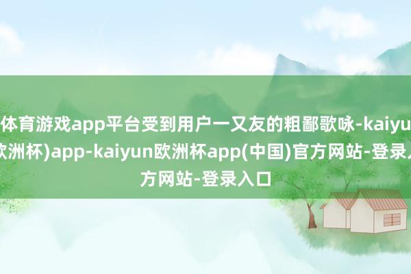 体育游戏app平台受到用户一又友的粗鄙歌咏-kaiyun(欧洲杯)app-kaiyun欧洲杯app(中国)官方网站-登录入口