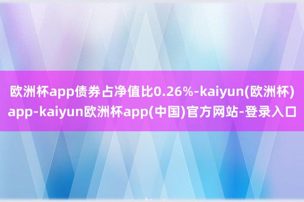 欧洲杯app债券占净值比0.26%-kaiyun(欧洲杯)app-kaiyun欧洲杯app(中国)官方网站-登录入口